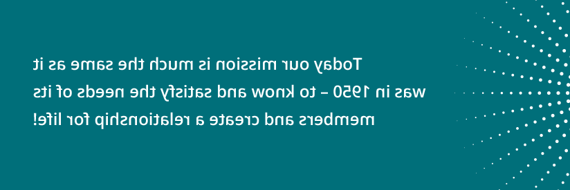 Today our mission is much the same as it was in 1950 - to know and satisfy the needs of its members and create a relationship for life!